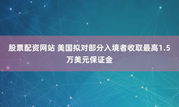 股票配资网站 美国拟对部分入境者收取最高1.5万美元保证金
