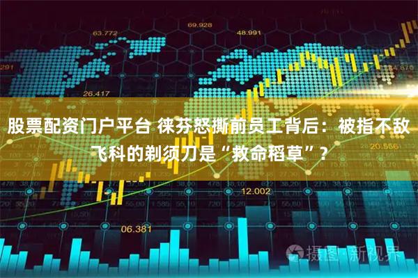 股票配资门户平台 徕芬怒撕前员工背后：被指不敌飞科的剃须刀是“救命稻草”？