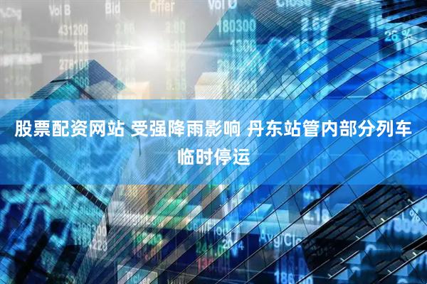 股票配资网站 受强降雨影响 丹东站管内部分列车临时停运