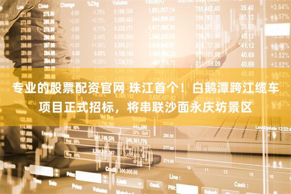 专业的股票配资官网 珠江首个！白鹅潭跨江缆车项目正式招标，将串联沙面永庆坊景区