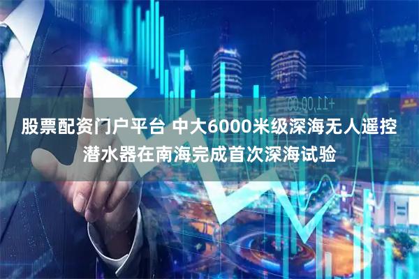 股票配资门户平台 中大6000米级深海无人遥控潜水器在南海完成首次深海试验