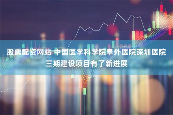 股票配资网站 中国医学科学院阜外医院深圳医院三期建设项目有了新进展