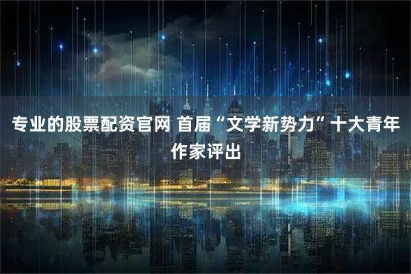专业的股票配资官网 首届“文学新势力”十大青年作家评出