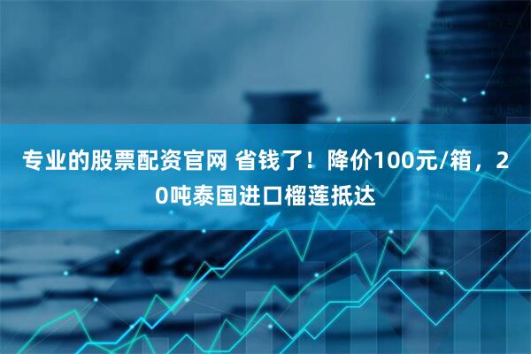 专业的股票配资官网 省钱了！降价100元/箱，20吨泰国进口榴莲抵达