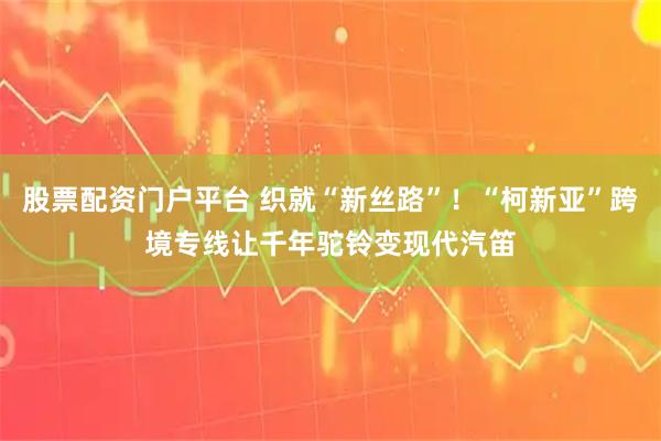 股票配资门户平台 织就“新丝路”！“柯新亚”跨境专线让千年驼铃变现代汽笛