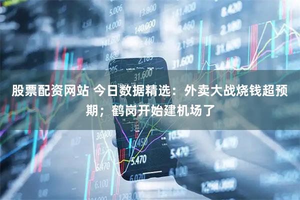 股票配资网站 今日数据精选：外卖大战烧钱超预期；鹤岗开始建机场了
