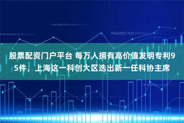股票配资门户平台 每万人拥有高价值发明专利95件，上海这一科创大区选出新一任科协主席