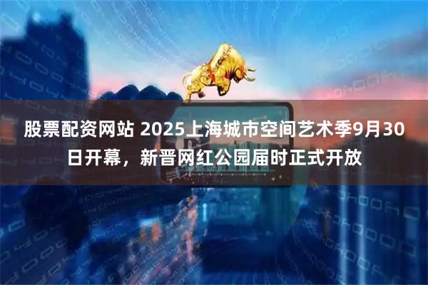 股票配资网站 2025上海城市空间艺术季9月30日开幕，新晋网红公园届时正式开放