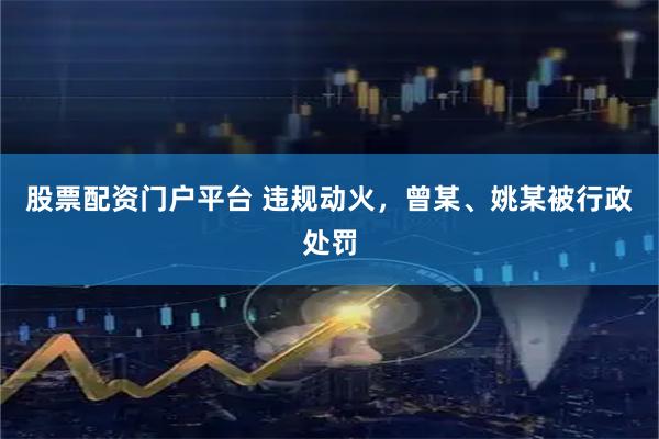 股票配资门户平台 违规动火，曾某、姚某被行政处罚