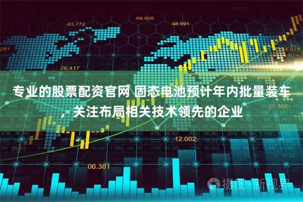 专业的股票配资官网 固态电池预计年内批量装车，关注布局相关技术领先的企业
