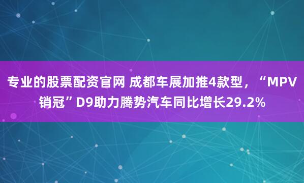 专业的股票配资官网 成都车展加推4款型，“MPV销冠”D9助力腾势汽车同比增长29.2%