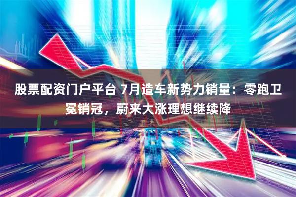 股票配资门户平台 7月造车新势力销量：零跑卫冕销冠，蔚来大涨理想继续降