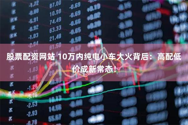 股票配资网站 10万内纯电小车大火背后：高配低价成新常态！
