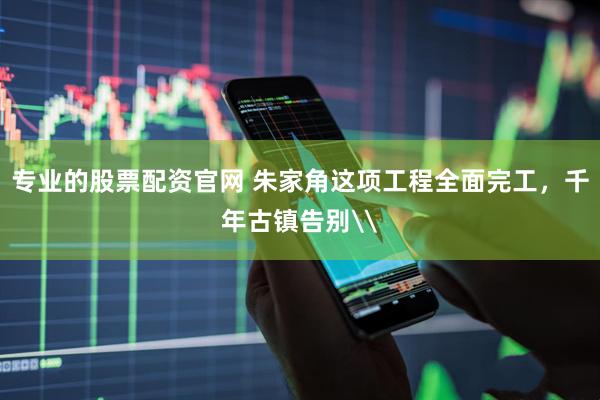 专业的股票配资官网 朱家角这项工程全面完工，千年古镇告别\