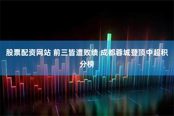 股票配资网站 前三皆遭败绩 成都蓉城登顶中超积分榜