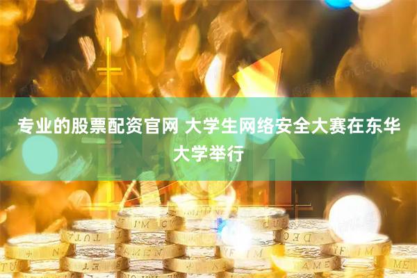 专业的股票配资官网 大学生网络安全大赛在东华大学举行