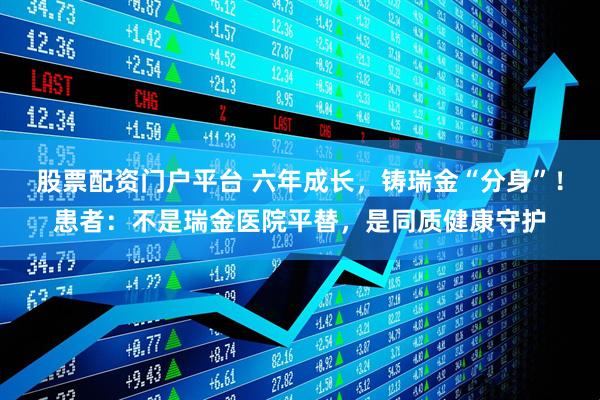 股票配资门户平台 六年成长，铸瑞金“分身”！患者：不是瑞金医院平替，是同质健康守护