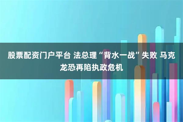 股票配资门户平台 法总理“背水一战”失败 马克龙恐再陷执政危机