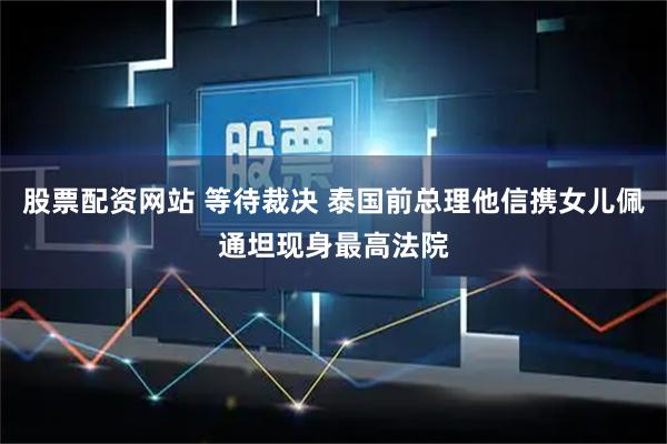 股票配资网站 等待裁决 泰国前总理他信携女儿佩通坦现身最高法院