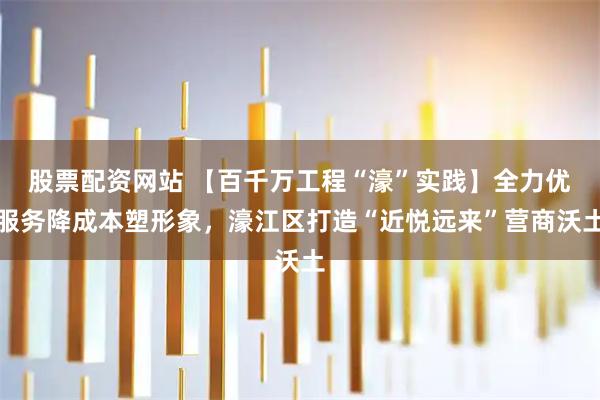 股票配资网站 【百千万工程“濠”实践】全力优服务降成本塑形象，濠江区打造“近悦远来”营商沃土