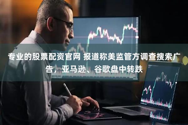 专业的股票配资官网 报道称美监管方调查搜索广告，亚马逊、谷歌盘中转跌