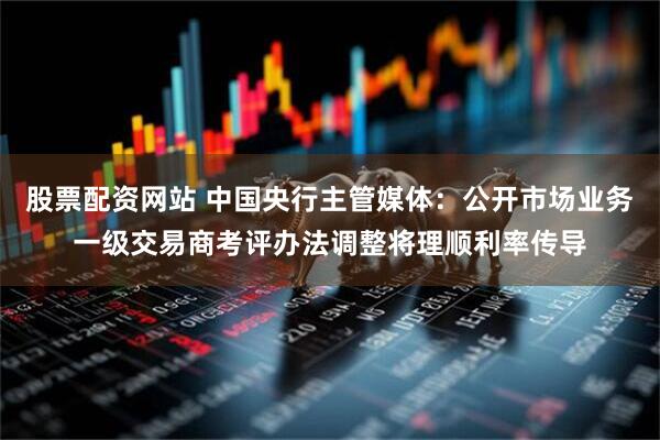 股票配资网站 中国央行主管媒体：公开市场业务一级交易商考评办法调整将理顺利率传导