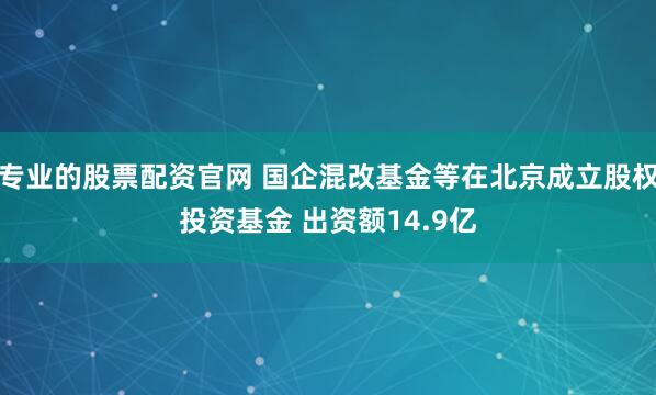 专业的股票配资官网 国企混改基金等在北京成立股权投资基金 出资额14.9亿