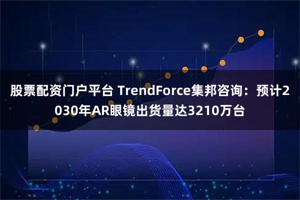 股票配资门户平台 TrendForce集邦咨询：预计2030年AR眼镜出货量达3210万台