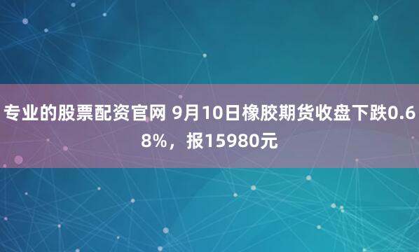 专业的股票配资官网 9月10日橡胶期货收盘下跌0.68%，报15980元