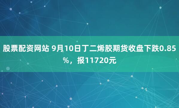 股票配资网站 9月10日丁二烯胶期货收盘下跌0.85%，报11720元