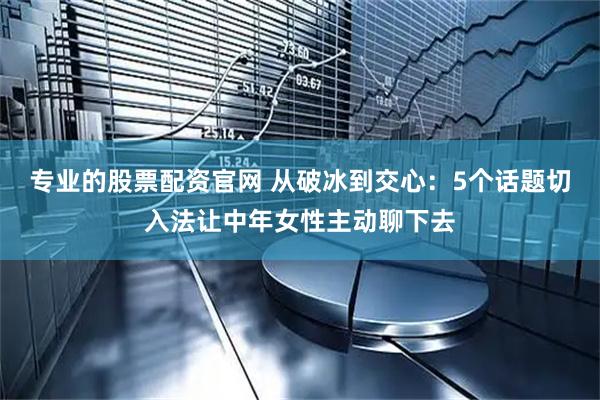 专业的股票配资官网 从破冰到交心：5个话题切入法让中年女性主动聊下去