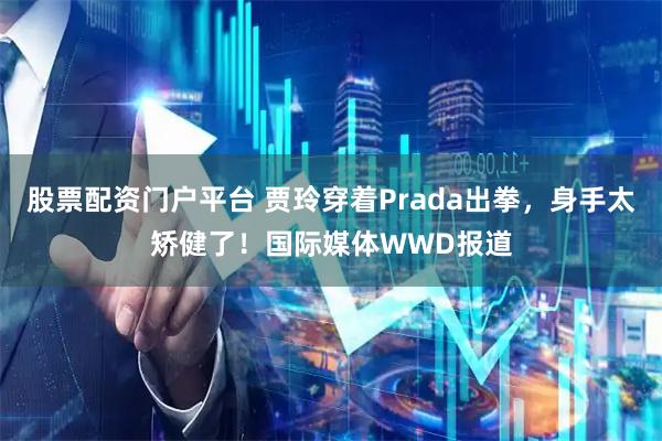 股票配资门户平台 贾玲穿着Prada出拳，身手太矫健了！国际媒体WWD报道