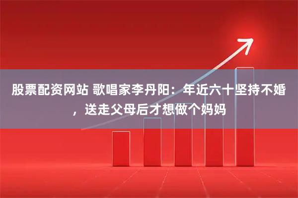 股票配资网站 歌唱家李丹阳：年近六十坚持不婚，送走父母后才想做个妈妈