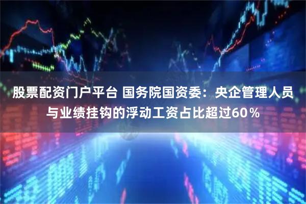 股票配资门户平台 国务院国资委：央企管理人员与业绩挂钩的浮动工资占比超过60％