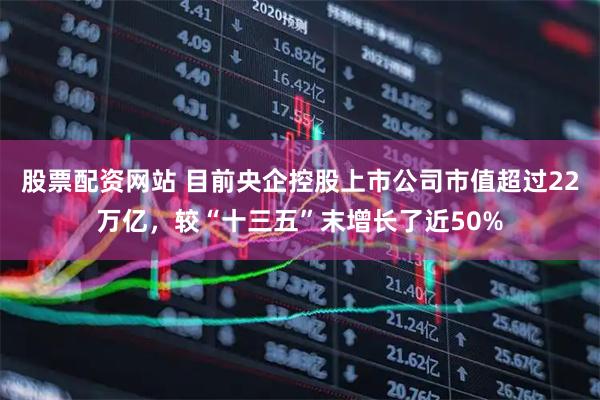 股票配资网站 目前央企控股上市公司市值超过22万亿，较“十三五”末增长了近50%