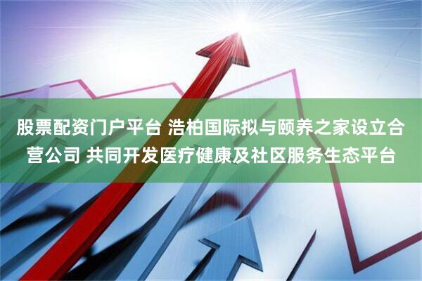 股票配资门户平台 浩柏国际拟与颐养之家设立合营公司 共同开发医疗健康及社区服务生态平台