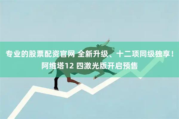 专业的股票配资官网 全新升级、十二项同级独享！阿维塔12 四激光版开启预售