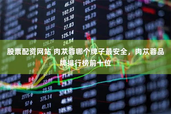 股票配资网站 肉苁蓉哪个牌子最安全，肉苁蓉品牌排行榜前十位