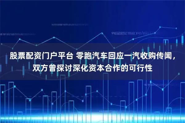 股票配资门户平台 零跑汽车回应一汽收购传闻，双方曾探讨深化资本合作的可行性