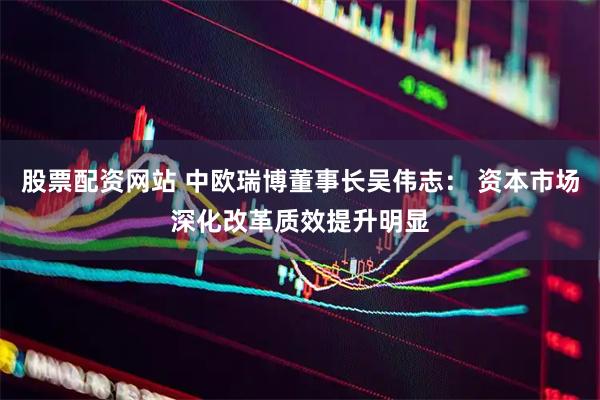 股票配资网站 中欧瑞博董事长吴伟志： 资本市场深化改革质效提升明显