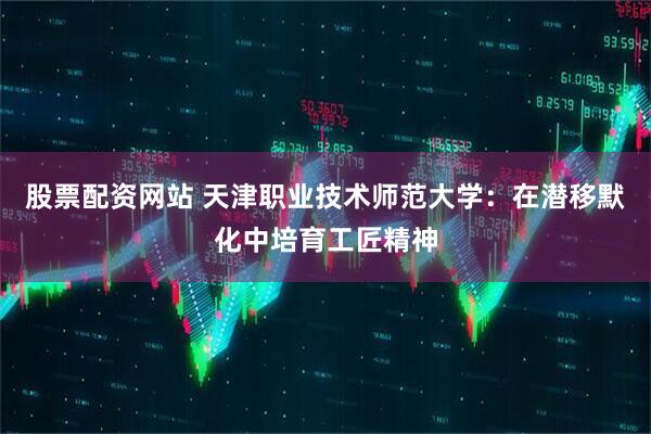 股票配资网站 天津职业技术师范大学：在潜移默化中培育工匠精神