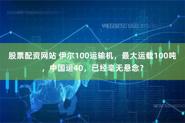 股票配资网站 伊尔100运输机，最大运载100吨，中国运40，已经毫无悬念？