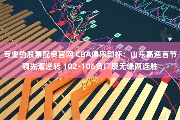 专业的股票配资官网 CBA俱乐部杯：山东高速首节领先遭逆转 102-106负广厦无缘两连胜