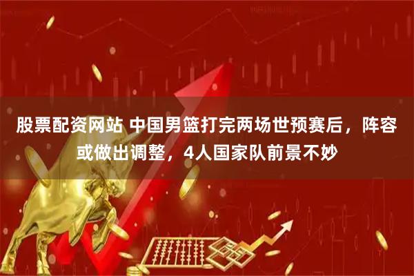 股票配资网站 中国男篮打完两场世预赛后，阵容或做出调整，4人国家队前景不妙