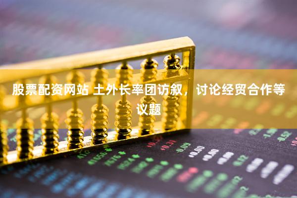 股票配资网站 土外长率团访叙，讨论经贸合作等议题