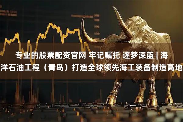 专业的股票配资官网 牢记嘱托 逐梦深蓝 | 海洋石油工程（青岛）打造全球领先海工装备制造高地