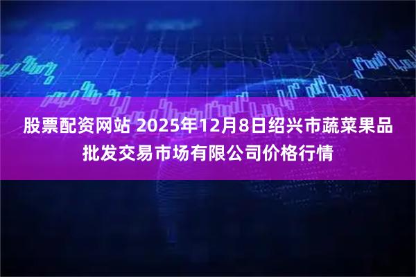 股票配资网站 2025年12月8日绍兴市蔬菜果品批发交易市场有限公司价格行情