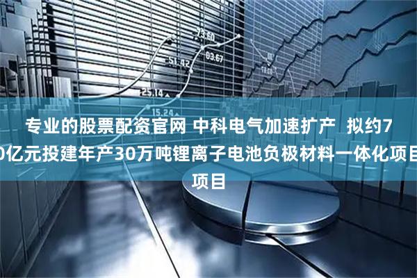 专业的股票配资官网 中科电气加速扩产  拟约70亿元投建年产30万吨锂离子电池负极材料一体化项目