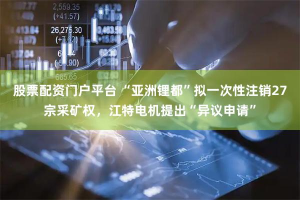 股票配资门户平台 “亚洲锂都”拟一次性注销27宗采矿权，江特电机提出“异议申请”