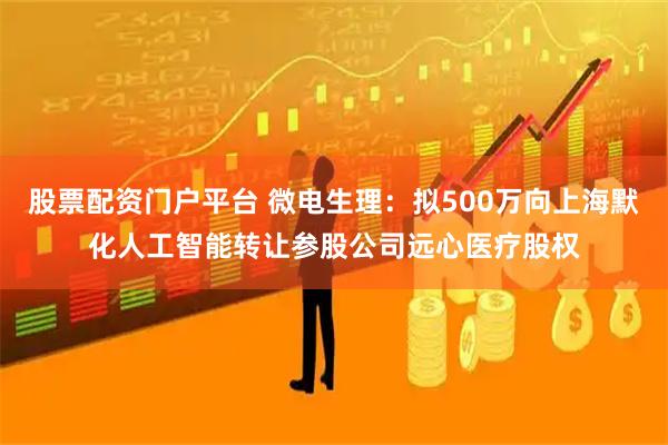 股票配资门户平台 微电生理：拟500万向上海默化人工智能转让参股公司远心医疗股权